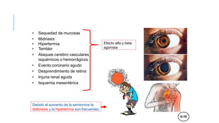 EFECTOS SIMPATICOMIMÉTICOS
EN SISTEMA NERVIOSO
• Sequedad de mucosas
• Midriasis
• Hipertermia
• Temblor
• Ataques cerebro vasculares
isquémicos o hemorrágicos
• Evento coronario agudo
• Desprendimiento de retina
• Injuria renal aguda
• Isquemia mesentérica
Efecto alfa y beta
agonista
Debido al aumento de la serotonina la
diaforesis y la hipertermia son frecuentes
9-16
 