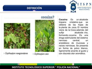 INSTITUTO TECNOLÓGICO SUPERIOR “ POLICÍA NACIONAL”
DEFINICIÓN
Cocaína Es un alcaloide
tropano cristalino que se
obtiene de las hojas de
la planta de coca. El nombre
viene de la Coca además del
sufijo alcaloide -ina,
formando cocaína. Es una
droga estimulante del sistema
nervioso central, un
anestésico de mucosas y
raíces nerviosas. Se presenta
en forma de polvo blanco,
ligeramente picante al gusto y
con discreto olor aromático.
 