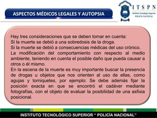 INSTITUTO TECNOLÓGICO SUPERIOR “ POLICÍA NACIONAL”
ASPECTOS MÉDICOS LEGALES Y AUTOPSIA
Hay tres consideraciones que se deben tomar en cuenta:
Si la muerte se debió a una sobredosis de la droga.
Si la muerte se debió a consecuencias médicas del uso crónico.
La modificación del comportamiento con respecto al medio
ambiente, teniendo en cuenta el posible daño que pueda causar a
otros o él mismo.
En la escena de la muerte es muy importante buscar la presencia
de drogas u objetos que nos orienten al uso de ellas, como
agujas y torniquetes, por ejemplo: Se debe además fijar la
posición exacta en que se encontró el cadáver mediante
fotografías, con el objeto de evaluar la posibilidad de una asfixia
posicional.
 