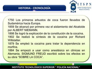 1750 Los primeros arbustos de coca fueron llevados de
Sudamérica hacia Europa.
1859 Se alcanzó por primera vez el aislamiento del Alcaloide
por ALBERT NIEMANN.
1898 Se logró la explicación de la constitución de la cocaína.
1902 Se realizó la síntesis de la cocaína por Richard
Willstatter.
1879 Se empleó la cocaína para tratar la dependencia en
morfina.
1884 Se empezó a usar como anestésico en clínicas en
Alemania. SIGMUND FREUD escribió sobre los efectos en
su obra “SOBRE LA COCA”.
INSTITUTO TECNOLÓGICO SUPERIOR “ POLICÍA NACIONAL”
HISTORIA - CRONOLOGÍA
 