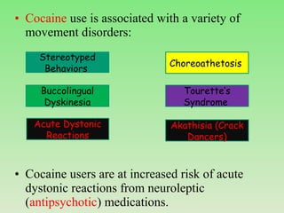 • Cocaine use is associated with a variety of
movement disorders:
• Cocaine users are at increased risk of acute
dystonic reactions from neuroleptic
(antipsychotic) medications.
Stereotyped
Behaviors
Choreoathetosis
Buccolingual
Dyskinesia
Tourette’s
Syndrome
Acute Dystonic
Reactions
Akathisia (Crack
Dancers)
 