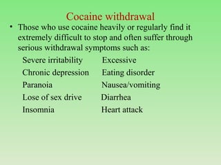 Cocaine withdrawal
• Those who use cocaine heavily or regularly find it
extremely difficult to stop and often suffer through
serious withdrawal symptoms such as:
Severe irritability Excessive
Chronic depression Eating disorder
Paranoia Nausea/vomiting
Lose of sex drive Diarrhea
Insomnia Heart attack
 