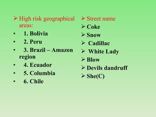  High risk geographical
areas:
• 1. Bolivia
• 2. Peru
• 3. Brazil – Amazon
region
• 4. Ecuador
• 5. Columbia
• 6. Chile
 Street name
 Coke
 Snow
 Cadillac
 White Lady
 Blow
 Devils dandruff
 She(C)
 