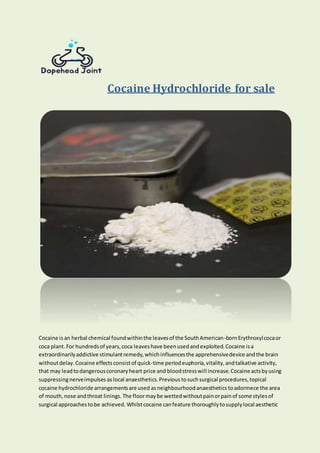 Cocaine Hydrochloride for sale
Cocaine is an herbal chemical foundwithinthe leavesof the SouthAmerican-bornErythroxylcocaor
coca plant.For hundredsof years,coca leaveshave beenusedandexploited.Cocaine isa
extraordinarilyaddictive stimulantremedy,whichinfluencesthe apprehensivedevice andthe brain
withoutdelay.Cocaine effectsconsistof quick-time periodeuphoria,vitality,andtalkative activity,
that may leadtodangerouscoronaryheart price and bloodstresswill increase.Cocaine actsbyusing
suppressingnerveimpulses aslocal anaesthetics.Previous tosuchsurgical procedures,topical
cocaine hydrochloride arrangementsare used asneighbourhoodanaesthetics toadormece the area
of mouth,nose andthroat linings.The floormaybe wettedwithoutpainorpainof some stylesof
surgical approachestobe achieved. Whilstcocaine canfeature thoroughlytosupplylocal aesthetic
 