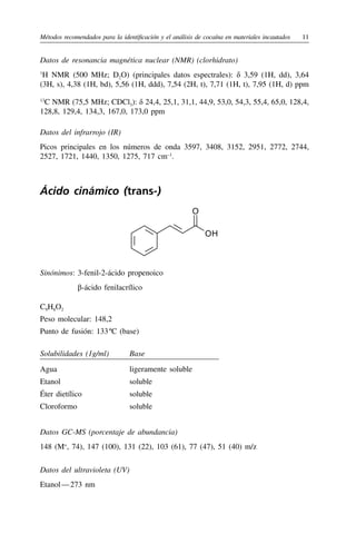 Métodos recomendados para la identificación y el análisis de cocaína en materiales incautados	11
Datos de resonancia magnética nuclear (NMR) (clorhidrato)
1
H NMR (500 MHz; D2O) (principales datos espectrales): δ 3,59 (1H, dd), 3,64
(3H, s), 4,38 (1H, bd), 5,56 (1H, ddd), 7,54 (2H, t), 7,71 (1H, t), 7,95 (1H, d) ppm
13
C NMR (75,5 MHz; CDCl3): δ 24,4, 25,1, 31,1, 44,9, 53,0, 54,3, 55,4, 65,0, 128,4,
128,8, 129,4, 134,3, 167,0, 173,0 ppm
Datos del infrarrojo (IR)
Picos principales en los números de onda 3597, 3408, 3152, 2951, 2772, 2744,
2527, 1721, 1440, 1350, 1275, 717 cm–1
.
Ácido cinámico (trans-)
OH
O
Sinónimos:	3-fenil-2-ácido propenoico
	 β-ácido fenilacrílico
C9H8O2
Peso molecular: 148,2
Punto de fusión: 133 
ºC (base)
Solubilidades (1g/ml) Base
Agua ligeramente soluble
Etanol soluble
Éter dietílico soluble
Cloroformo soluble
Datos GC-MS (porcentaje de abundancia)
148 (M+
, 74), 147 (100), 131 (22), 103 (61), 77 (47), 51 (40) m/z
Datos del ultravioleta (UV)
Etanol — 273 nm
 