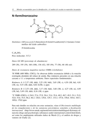 12	 Métodos recomendados para la identificación y el análisis de cocaína en materiales incautados
N-formilnorcocaína
O
O
N
O
OCH3
H
H
H
O
Sinónimos:	[1R-(exo,exo)]-3-(benzoiloxi)-8-formil-8-azabiciclo[3.2.1]octano‑2-éster
metílico del ácido carboxílico
	 N-formilcocaína
C17H19NO5
Peso molecular: 317,3
Datos GC-MS (porcentaje de abundancia)
289 (38), 195 (39), 168 (100), 136 (42), 105 (94), 77 (58), 68 (48) m/z
Datos de resonancia magnética nuclear (NMR) (clorhidrato)
1
H NMR (600 MHz; CDCl3): Se observan dobles resonancias debido a la rotación
restringida alrededor del enlace de amida. Hay rotámeros presentes en una relación
cercana a 1:1 a temperatura ambiente. Datos espectrales fundamentales:
Rotámero A: δ 2,37 (1H, ddd), 3,25 (1H, bdd), 3,65 (3H, s), 4,30 (1H, bd), 4,81
(1H, m), 5,53 (1H, ddd), 8,02 (0,5H, s) ppm
Rotámero B: δ 2,53 (1H, ddd), 3,17 (1H, bdd), 3,68 (3H, s), 4,27 (1H, m), 4,95
(1H, bd), 5,49 (1H, ddd), 8,16 (1H, s) ppm
13
C NMR (CDCl3): δ 26,9, 27,4, 27,9, 28,4, 33,4, 35,4, 48,5, 48,7, 49,3, 51,1, 51,9,
52,0, 53,6, 55,5, 66,2, 66,3, 128,4, 129,6, 129,7, 133,3, 157,8, 158,0, 165,6, 165,7,
169,6, 170,0 ppm
Para más detalles en relación con estas sustancias, véase el Diccionario multilingüe
de los estupefacientes y de las sustancias psicotrópicas sometidos a fiscalización
internacional (http://www.unodc.org/unodc/en/scientists/multilingual-dictionary-of-
narcotic-drugs-and-psychotropic-substances-under-international-control.html.html),
así como los ampliamente utilizados índice de Merck [1] y el análisis de drogas y
venenos de Clarke [2].
 