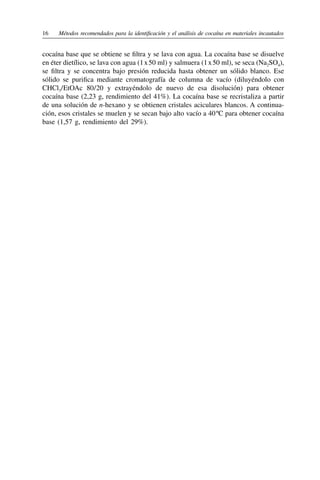 16	 Métodos recomendados para la identificación y el análisis de cocaína en materiales incautados
cocaína base que se obtiene se filtra y se lava con agua. La cocaína base se disuelve
en éter dietílico, se lava con agua (1 x 50 ml) y salmuera (1 x 50 ml), se seca (Na2SO4),
se filtra y se concentra bajo presión reducida hasta obtener un sólido blanco. Ese
sólido se purifica mediante cromatografía de columna de vacío (diluyéndolo con
CHCl3 
/ 
EtOAc 80 
/ 
20 y extrayéndolo de nuevo de esa disolución) para obtener
cocaína base (2,23 g, rendimiento del 41%). La cocaína base se recristaliza a partir
de una solución de n‑hexano y se obtienen cristales aciculares blancos. A continua-
ción, esos cristales se muelen y se secan bajo alto vacío a 40 ºC para obtener cocaína
base (1,57 g, rendimiento del 29%).
 