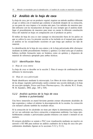 18	 Métodos recomendados para la identificación y el análisis de cocaína en materiales incautados
5.2  Análisis de la hoja de coca
La hoja de coca, por ser un producto vegetal, requiere un método analítico diferente
al que se utiliza con el material que contiene el alcaloide después de su extracción,
ya sea pasta de coca impura o la cocaína más pura. Los métodos de muestreo pue-
den utilizarse con las incautaciones de hojas de coca siempre que el analista modi-
fique el procedimiento de muestreo para tener en cuenta la diferente constitución
física del material en hojas en comparación con el producto en polvo.
El tráfico de hoja de coca es raro (aunque no desconocido) fuera de los países en
que se cultiva la coca. La presente sección se ha incluido en el manual para ayudar
al analista en las excepcionales ocasiones en que tenga que analizar ese tipo de
material.
La identificación de la hoja de coca entera y de la hoja pulverizada debe efectuarse
mediante un doble procedimiento: botánico y químico. Lo ideal sería que el analista
hubiera recibido formación tanto en botánica como en química y dispusiera de
material de referencia apropiado para ambas técnicas.
5.2.1  Identificación física
i)  Hoja de coca entera
La hoja de coca se describe en la sección 2. Para el ensayo de confirmación debe
utilizarse la microscopía.
ii)  Hoja de coca pulverizada
Puede identificarse mediante la microscopía. Los libros de texto clásicos que tratan
de las drogas vegetales pulverizadas suelen contener una sección dedicada a la hoja
de coca (por ejemplo, Trease and Evans Pharmacognosy, 15a. edición, W. C. Evans,
W. B. Saunders, 2002, págs. 349 y 529).
5.2.2 
Análisis químico de la hoja de coca
(entera o pulverizada)
Una breve inmersión en etanol hirviente permite extraer eficazmente alcaloides de
tipo ecgnonina y reduce al mínimo la descomposición de la cocaína. La extracción
con metanol caliente también ha resultado eficaz.
Si la extracción de los alcaloides no tiene por objeto la determinación cuantitativa,
tal vez sea suficiente una breve extracción a temperatura ambiente. Las hojas (pre-
feriblemente cortadas o pulverizadas) pueden triturarse con etanol o metanol en un
mortero.
El extracto alcohólico se somete a TLC (con visualización mediante un reactivo en
aerosol) o GC-MS para realizar un análisis cualitativo de la hoja de coca (los pro-
cedimientos detallados figuran en la secciones 5.3.2 y 5.3.3).
 