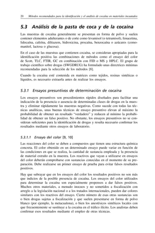 20	 Métodos recomendados para la identificación y el análisis de cocaína en materiales incautados
5.3  Análisis de la pasta de coca y de la cocaína
Las muestras de cocaína generalmente se presentan en forma de polvo y suelen
contener elementos adulterantes o de corte como levamisol (o tetramisol), fenacetina,
lidocaína, cafeína, diltiazem, hidroxicina, procaína, benzocaína o azúcares (como-
manitol, lactosa o glucosa).
En el caso de las muestras que contienen cocaína, se consideran apropiadas para la
identificación positiva las combinaciones de métodos como el ensayo del color
de Scott, TLC, FTIR, GC en combinación con FID o MS y HPLC. El grupo de
trabajo científico sobre drogas (SWGDRUG) ha formulado unas directrices mínimas
recomendadas para la selección de los métodos [8].
Cuando la cocaína esté contenida en matrices como tejidos, resinas sintéticas o
líquidos, es necesario extraerla antes de realizar los ensayos.
5.3.1  Ensayos presuntivos de determinación de cocaína
Los ensayos presuntivos son procedimientos rápidos diseñados para facilitar una
indicación de la presencia o ausencia de determinadas clases de drogas en la mues-
tra y eliminar rápidamente las muestras negativas. Como sucede con todas las téc-
nicas analíticas, unas buenas técnicas de ensayo presuntivo elevan al máximo la
probabilidad de obtener un resultado “verdadero” y reducen al mínimo la probabi-
lidad de obtener un falso positivo. No obstante, los ensayos presuntivos no se con-
sideran suficientes para la identificación de drogas y resulta necesario confirmar los
resultados mediante otros ensayos de laboratorio.
5.3.1.1  Ensayo del color [9, 10]
Las reacciones del color se deben a compuestos que tienen una estructura química
concreta. El color obtenido en un determinado ensayo puede variar en función de
las condiciones en que se realiza, la cantidad de sustancia empleada y la presencia
de material extraño en la muestra. Los reactivos que vayan a utilizarse en ensayos
del color deberán comprobarse con sustancias conocidas en el momento de su pre-
paración. Debe realizarse un primer ensayo de prueba para evitar falsos resultados
positivos.
Hay que subrayar que en los ensayos del color los resultados positivos no son más
que indicios de la posible presencia de cocaína. Los ensayos del color utilizados
para determinar la cocaína son especialmente propensos a dar falsos positivos.
Muchos otros materiales, a menudo inocuos y no sometidos a fiscalización con
arreglo a la legislación nacional o a los tratados internacionales, pueden dar colores
similares con los reactivos del ensayo. Cierto número de esas otras sustancias son
o bien drogas sujetas a fiscalización y que suelen presentarse en forma de polvo
blanco (por ejemplo, la metacualona), o bien los anestésicos sintéticos locales con
que frecuentemente se sustituye a la cocaína en el tráfico ilícito. Los analistas deben
confirmar esos resultados mediante el empleo de otras técnicas.
 