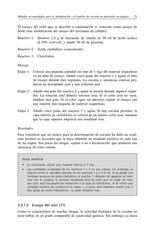 Métodos recomendados para la identificación y el análisis de cocaína en materiales incautados	21
El ensayo del color que se describe a continuación es conocido como ensayo de
Scott (una modificación del ensayo del tiocianato de cobalto)
Reactivo 1: 
Disolver 1,0 g de tiocianato de cobalto en 50 ml de ácido acético
al 10% (vol 
/ 
vol), y añadir 50 ml de glicerina
Reactivo 2:  Ácido clorhídrico (concentrado)
Reactivo 3:  Cloroformo
Método
Etapa 1: 
Colocar una pequeña cantidad (no más de 1 mg) del material sospechoso
en un tubo de ensayo. Añadir cinco gotas del reactivo 1 y agitar el tubo
de ensayo durante diez segundos. La cocaína y sustancias conexas pro-
ducen un precipitado azul y una solución azul.
Etapa 2: 
Añadir una gota del reactivo 2 y agitar la mezcla durante algunos segun-
dos. La solución azul debería volverse rosa. Si el color azul no varía,
añádase otra gota. Si el color sigue sin alterarse, repetir el ensayo con
una muestra más pequeña de material sospechoso.
Etapa 3: 
Añadir cinco gotas del reactivo 3 y agitar. Si hay cocaína presente, la
capa inferior de cloroformo se volverá de un intenso color azul, mientras
que la capa superior adquirirá una tonalidad rosa.
Resultados
Para considerar que un ensayo para la determinación de cocaína ha dado un resul-
tado positivo es necesario que se haya obtenido un resultado positivo en cada una
de las etapas. Son pocas las drogas, sujetas o no a fiscalización, que producen una
secuencia de color similar.
Notas analíticas
•	 Es importante utilizar una muestra inferior a 1 mg.
•	 Las cantidades empleadas de los reactivos 1 y 3 no son críticas. Sin embargo, la
relación entre la cantidad utilizada de los reactivos 1 y 2 sí lo es. Si se añade una
cantidad excesiva de ácido clorhídrico al reactivo 1 después de aparecer el color
azul con la cocaína, la solución resultante será de color azul en lugar de rosa;
ese color azul no pasará por extracción a la capa de cloroformo. Si se utiliza una
cantidad excesiva de cocaína en la etapa 1, a veces será necesario añadir una o
dos gotas de ácido hidroclórico; no debe añadirse más.
5.3.1.2  Ensayo del olor [11]
Como es característico de muchas drogas, la actividad biológica de la cocaína no
tiene reflejo en un grado comparable de reactividad química. Sin embargo, es única
 