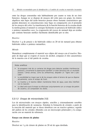 22	 Métodos recomendados para la identificación y el análisis de cocaína en materiales incautados
entre las drogas consumidas más habitualmente por cuanto se trata de un éster
benzoico. Aunque no se dispone de ensayos del color para ese grupo, los ésteres
alquílicos más bajos del ácido benzoico poseen olores bastante característicos que
pueden detectarse en concentraciones muy bajas en comparación con el promedio
de los ensayos del color. La transferencia de la función benzoica de la cocaína desde
la metilecgonina al metanol se consigue fácilmente en presencia de hidróxido sódico
o potásico metanólico seco. La evaporación del exceso de metanol deja un residuo
que contiene benzoato metílico fácilmente identificable por su olor.
Reactivo
Disolver 1 g de potasio o de hidróxido sódico en 20 ml de metanol para obtener
hidróxido sódico o potásico metanólico.
Método
Humedecer completamente el material seco objeto del ensayo con el reactivo. Des-
pués de dejar que se evapore el exceso de alcohol, comparar el olor característico
de la muestra con el del patrón de cocaína.
Notas analíticas
•	 
Se ensayaron más de un centenar de drogas para detectar posibles interferencias
positivas y únicamente la piperocaína (también un éster benzoico) dio un resultado
positivo. Ciertas aminas, como las anfetaminas, despiden un “ligero olor a pes-
cado”.
•	 
La sensibilidad es mayor que la de los ensayos sobre el terreno de que se dispone
actualmente, como el ensayo de Scott.
•	 
La muestra y el reactivo deben mantenerse libres de agua, pues ésta interfiere
con la reacción.
•	 
Lo ideal sería que el ensayo se efectuase conjuntamente con un ensayo de patrón
de cocaína y se comparasen los olores.
5.3.1.3  Ensayo de microcristales [12]
Los de microcristales son ensayos rápidos, sencillos y extremadamente sensibles
para la identificación de sustancias. Entrañan la formación de cristales a partir de
la reacción del material que se desea identificar con un reactivo químico, seguido
del análisis de los cristales obtenidos con un microscopio polarizador y la compa-
ración con un material de referencia.
Ensayo con cloruro de platino
Reactivo
Disolver un 1 g de cloruro de platino en 20 ml de agua destilada.
 