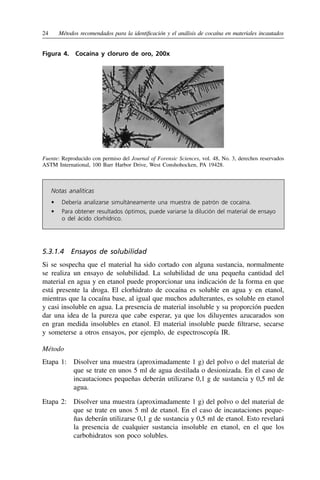 24	 Métodos recomendados para la identificación y el análisis de cocaína en materiales incautados
Figura 4. 
Cocaína y cloruro de oro, 200x
Fuente: Reproducido con permiso del Journal of Forensic Sciences, vol. 48, No. 3, derechos reservados
ASTM International, 100 Barr Harbor Drive, West Conshohocken, PA 19428.
Notas analíticas
•	 
Debería analizarse simultáneamente una muestra de patrón de cocaína.
•	 
Para obtener resultados óptimos, puede variarse la dilución del material de ensayo
o del ácido clorhídrico.
5.3.1.4  Ensayos de solubilidad
Si se sospecha que el material ha sido cortado con alguna sustancia, normalmente
se realiza un ensayo de solubilidad. La solubilidad de una pequeña cantidad del
material en agua y en etanol puede proporcionar una indicación de la forma en que
está presente la droga. El clorhidrato de cocaína es soluble en agua y en etanol,
mientras que la cocaína base, al igual que muchos adulterantes, es soluble en etanol
y casi insoluble en agua. La presencia de material insoluble y su proporción pueden
dar una idea de la pureza que cabe esperar, ya que los diluyentes azucarados son
en gran medida insolubles en etanol. El material insoluble puede filtrarse, secarse
y someterse a otros ensayos, por ejemplo, de espectroscopía IR.
Método
Etapa 1: 
Disolver una muestra (aproximadamente 1 g) del polvo o del material de
que se trate en unos 5 ml de agua destilada o desionizada. En el caso de
incautaciones pequeñas deberán utilizarse 0,1 g de sustancia y 0,5 ml de
agua.
Etapa 2: 
Disolver una muestra (aproximadamente 1 g) del polvo o del material de
que se trate en unos 5 ml de etanol. En el caso de incautaciones peque-
ñas deberán utilizarse 0,1 g de sustancia y 0,5 ml de etanol. Esto revelará
la presencia de cualquier sustancia insoluble en etanol, en el que los
carbohidratos son poco solubles.
 