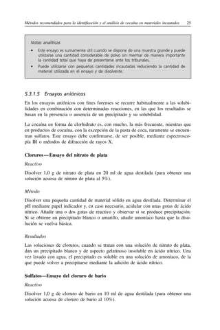 Métodos recomendados para la identificación y el análisis de cocaína en materiales incautados	25
Notas analíticas
•	 
Este ensayo es sumamente útil cuando se dispone de una muestra grande y puede
utilizarse una cantidad considerable de polvo sin mermar de manera importante
la cantidad total que haya de presentarse ante los tribunales.
•	 
Puede utilizarse con pequeñas cantidades incautadas reduciendo la cantidad de
material utilizada en el ensayo y de disolvente.
5.3.1.5  Ensayos aniónicos
En los ensayos aniónicos con fines forenses se recurre habitualmente a las solubi-
lidades en combinación con determinadas reacciones, en las que los resultados se
basan en la presencia o ausencia de un precipitado y su solubilidad.
La cocaína en forma de clorhidrato es, con mucho, la más frecuente, mientras que
en productos de cocaína, con la excepción de la pasta de coca, raramente se encuen-
tran sulfatos. Este ensayo debe confirmarse, de ser posible, mediante espectrosco-
pía IR o métodos de difracción de rayos X.
Cloruros 
— 
Ensayo del nitrato de plata
Reactivo
Disolver 1,0 g de nitrato de plata en 20 ml de agua destilada (para obtener una
solución acuosa de nitrato de plata al 5%).
Método
Disolver una pequeña cantidad de material sólido en agua destilada. Determinar el
pH mediante papel indicador y, en caso necesario, acidular con unas gotas de ácido
nítrico. Añadir una o dos gotas de reactivo y observar si se produce precipitación.
Si se obtiene un precipitado blanco o amarillo, añadir amoníaco hasta que la diso-
lución se vuelva básica.
Resultados
Las soluciones de cloruros, cuando se tratan con una solución de nitrato de plata,
dan un precipitado blanco y de aspecto gelatinoso insoluble en ácido nítrico. Una
vez lavado con agua, el precipitado es soluble en una solución de amoníaco, de la
que puede volver a precipitarse mediante la adición de ácido nítrico.
Sulfatos—Ensayo del cloruro de bario
Reactivo
Disolver 1,0 g de cloruro de bario en 10 ml de agua destilada (para obtener una
solución acuosa de cloruro de bario al 10%).
 