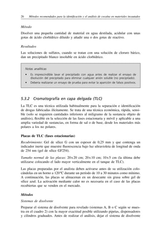 26	 Métodos recomendados para la identificación y el análisis de cocaína en materiales incautados
Método
Disolver una pequeña cantidad de material en agua destilada, acidular con unas
gotas de ácido clorhídrico diluido y añadir una o dos gotas de reactivo.
Resultados
Las soluciones de sulfatos, cuando se tratan con una solución de cloruro bárico,
dan un precipitado blanco insoluble en ácido clorhídrico.
Notas analíticas
•	 
Es imprescindible lavar el precipitado con agua antes de realizar el ensayo de
disolución del precipitado para eliminar cualquier anión soluble (no precipitado).
•	 
Debería realizarse un ensayo de prueba para evitar la aparición de falsos positivos.
5.3.2  Cromatografía en capa delgada (TLC)
La TLC es una técnica utilizada habitualmente para la separación e identificación
de drogas fabricadas ilícitamente. Se trata de una técnica económica, rápida, sensi-
ble (solo se requieren cantidades inferiores al miligramo de la sustancia objeto de
análisis), flexible en la selección de las fases estacionaria y móvil y aplicable a una
amplia variedad de sustancias, en forma de sal o de base, desde los materiales más
polares a los no polares.
Placas de TLC (fases estacionarias)
Recubrimiento: Gel de sílice G con un espesor de 0,25 mm y que contenga un
indicador inerte que muestre fluorescencia bajo luz ultravioleta de longitud de onda
de 254 nm (gel de sílice GF254).
Tamaño normal de las placas: 20 
x 
20 cm; 20 
x 
10 cm; 10 
x 
5 cm (la última debe
utilizarse colocando el lado mayor verticalmente en el tanque de TLC).
Las placas preparadas por el analista deben activarse antes de su utilización colo-
cándolas en un horno a 120 ºC durante un período de 10 a 30 minutos como mínimo.
A continuación, las placas se almacenan en un desecante sin grasa sobre gel de
sílice azul. La activación mediante calor no es necesaria en el caso de las placas
recubiertas que se venden en el mercado.
Métodos
Sistemas de disolvente
Preparar el sistema de disolvente para revelado (sistemas A, B o C según se mues-
tra en el cuadro 2) con la mayor exactitud posible utilizando pipetas, dispensadores
y cilindros graduados. Antes de realizar el análisis, dejar el sistema de disolvente
 