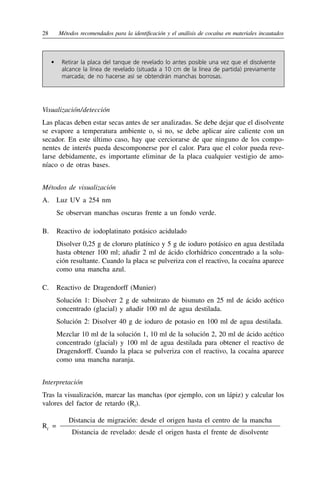 28	 Métodos recomendados para la identificación y el análisis de cocaína en materiales incautados
•	 Retirar la placa del tanque de revelado lo antes posible una vez que el disolvente
alcance la línea de revelado (situada a 10 cm de la línea de partida) previamente
marcada; de no hacerse así se obtendrán manchas borrosas.
Visualización / detección
Las placas deben estar secas antes de ser analizadas. Se debe dejar que el disolvente
se evapore a temperatura ambiente o, si no, se debe aplicar aire caliente con un
secador. En este último caso, hay que cerciorarse de que ninguno de los compo-
nentes de interés pueda descomponerse por el calor. Para que el color pueda reve-
larse debidamente, es importante eliminar de la placa cualquier vestigio de amo-
níaco o de otras bases.
Métodos de visualización
A.	 Luz UV a 254 nm
Se observan manchas oscuras frente a un fondo verde.
B.	 Reactivo de iodoplatinato potásico acidulado
Disolver 0,25 g de cloruro platínico y 5 g de ioduro potásico en agua destilada
hasta obtener 100 ml; añadir 2 ml de ácido clorhídrico concentrado a la solu-
ción resultante. Cuando la placa se pulveriza con el reactivo, la cocaína aparece
como una mancha azul.
C.	 Reactivo de Dragendorff (Munier)
Solución 1: Disolver 2 g de subnitrato de bismuto en 25 ml de ácido acético
concentrado (glacial) y añadir 100 ml de agua destilada.
Solución 2: Disolver 40 g de ioduro de potasio en 100 ml de agua destilada.
Mezclar 10 ml de la solución 1, 10 ml de la solución 2, 20 ml de ácido acético
concentrado (glacial) y 100 ml de agua destilada para obtener el reactivo de
Dragendorff. Cuando la placa se pulveriza con el reactivo, la cocaína aparece
como una mancha naranja.
Interpretación
Tras la visualización, marcar las manchas (por ejemplo, con un lápiz) y calcular los
valores del factor de retardo (Rf).
Rf
=
Distancia de migración: desde el origen hasta el centro de la mancha
Distancia de revelado: desde el origen hasta el frente de disolvente
 