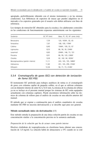 Métodos recomendados para la identificación y el análisis de cocaína en materiales incautados	31
apropiado, preferiblemente obtenido con el mismo instrumento y en las mismas
condiciones. Las bibliotecas de espectros de masas que pueden adquirirse en el
mercado o los espectros generados por el usuario solo deben utilizarse con fines de
referencia.
Los tiempos de retención GC obtenidos para la cocaína y los adulterantes conocidos
en las condiciones de funcionamiento expuestas anteriormente son los siguientes:
Sustancia GC RT (min) Base, P1, P2, M+
iones (m/z)
Benzocaína   7,59 120, 165M+
, 92, 65
Fenacetina   7,97 108, 109, 179M+
Cafeína   8,40 194M+
, 109, 55, 67
Lignocaína   8,53 86, 58, 30, 234M+
Levamisol   8,83 204M+
, 148, 73, 101
Procaína   8,91 86, 99, 120, 236M+
Cocaína  9,36 82, 182, 94, 303M+
Benzopinacolona (patrón interno) 11,11 243, 165, 105, 348M+
Hidroxicina 11,83 201, 165, 299, 374M+
Diltiazem 12,36 58, 71, 73, 414M+
5.3.4 
Cromatografía de gases (GC) con detección de ionización
de llama (GC-FID)
El instrumento GC preferido para trabajos analíticos de rutina es el cromatógrafo
de gases con columna capilar de pequeño calibre, en el que se utilizan columnas
con un diámetro interno de entre 0,2 y 0,32 mm. La técnica de la columna de relleno
ya no se incluye en el presente manual porque los sistemas de GC están equipados
actualmente con columnas capilares. Puede encontrarse información sobre las téc-
nicas de columna de relleno para el análisis de cocaína en una edición anterior del
manual.
El método que se expone a continuación para el análisis cuantitativo de cocaína
mediante GC-FID no necesita derivatización y se describe aquí para uso general.
Método normalizado único sin derivatización [13]
Este método entraña la preparación de una única solución patrón de cocaína en una
concentración similar a la concentración prevista en la sustancia analizada.
Preparación de la solución que ha de actuar como patrón interno
Disolver clorhidrato de isopropilcocaína en cloroformo hasta obtener una concen-
tración de 1,0 mg 
/ 
ml. La solución habrá de almacenarse a 4 
ºC cuando no se esté
 
