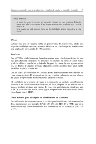 Métodos recomendados para la identificación y el análisis de cocaína en materiales incautados	37
Notas analíticas
•	 Al cabo de unos tres meses se formarán cristales en esos reactivos. Deberán
prepararse soluciones nuevas si las almacenadas no dan resultado con cocaína
auténtica.
•	 Si la cocaína no está presente como sal de clorhidrato, deberá convertirse a esta
forma.
Método
Colocar una gota de reactivo sobre un portaobjetos de microscopio, añadir una
pequeña cantidad de muestra y remover. Observar los cristales que se producen con
una ampliación aproximada de 100 aumentos.
Resultados
Con el TDTA, el clorhidrato de l-cocaína produce unos cristales con forma de rosa
casi perfectamente simétricos. Al principio, los cristales se verán de color blanco
grisáceo a blanco bajo la luz polarizada. Después de crecer durante algunos minu-
tos, los brazos de algunos cristales adquirirán colores distintos (rojo, azul, verde,
amarillo), según la orientación.
Con el TLTA, el clorhidrato de l-cocaína forma inmediatamente unos cristales de
color blanco grisáceo. El agrupamiento de esos cristales varía desde un gran número
de agujas independientes hasta mechones, abanicos o haces.
El clorhidrato de d-cocaína da lugar a la formación de cristales completamente
opuestos a los del clorhidrato de l-cocaína, es decir, después de un minuto, más o
menos, produce cristales con forma de rosa casi perfectamente simétricos con
el TLTA y cristales que varían desde agujas independientes hasta mechones, abani-
cos o haces con el TDTA.
Otros métodos para distinguir los enantiómeros de la cocaína
Para diferenciar los enantiómeros de la cocaína podrían utilizarse varios otros méto-
dos e instrumentos (por ejemplo, HPLC, GC, GC-MS, TLC, IR y NMR) que no se
mencionarán aquí. Puede encontrarse más información en las referencias [15], [16]
y [17].
 