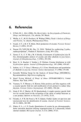 39
6. Referencias
  1.	 O’Neil, M. J. (Ed.) (2006), The Merck Index: An Encyclopedia of Chemicals,
Drugs, and Biologicals, 13a. edición, NJ: Merck.
  2.	 Moffat, A. C., M. D. Osselton y B. Widdop (2004), Clarke’s Analysis of Drugs
and Poisons, 3a. edición, Pharmaceutical Press.
 3.	 Casale, J. F., y R. F. X. Klein, Illicit production of cocaine, Forensic Science
Review; 5 (1993), 95-107.
 4.	 Patente US 7,855,296 B1, Dec. 21, 2010, “Method for synthesizing 2‑carbo-
methoxytropinone”, Vladimir F. Kuznetsov; Cody, WY (US).
  5.	 Turner, C. E., C. Y. Ma y M. A Elsohly, Constituents of erythroxylon coca II.
Gas chromatographic analysis of cocaine and other alkaloids in coca leaves.
Journal of Ethnopharmacology, 3 (1981), 293-298.
 6.	 Bieri, S., A. Brachet, J. Veuthey y P. Christen, Cocaine distribution in wild
Erythroxylum species. Journal of Ethnopharmacology, 103 (2006), 439-447.
  7.	 Jenkins, A. J., T. Llosa, I. Montoya y E. J. Cone, Identification and quantitation
of alkaloids in coca tea. Forensic Science International, 77 (1996) 179-189.
 8.	 Scientific Working Group for the Analysis of Seized Drugs (SWGDRUG),
Recommendations, http://www.swgdrug.org
 9.	 Rapid Testing Methods of Drugs of Abuse (ST/NAR/13/REV.1), United
Nations, New York (1995).
10.	 Tsumura, Y., T. Mitome y S. Kimoto, False positives and false negatives with
a cocaine-specific field test and modification of test protocol to reduce false
decision. Forensic Science International, 155 (2005), 158-164.
11.	 Grant, F. W., C. Martin y R. W. Quackenbush, A simple sensitive specific field
test for cocaine based on the recognition of the odour of methyl benzoate as
a test product. Bulletin on Narcotics, 27 (1975), 33-35.
12.	 Swiatko, J., P. R. De Forest y M. S. Zedeck, Further studies on spot tests and
microcrystal tests for identification of cocaine. Journal of Forensic Sciences,
48 (3) (2003), 581-585.
13.	 Piñero, E. L., y J. F. Casale, Quantitation of cocaine by gas chromatography-
flame ionization detection utilizing isopropylcocaine as a structurally related
internal standard. Microgram Journal, 4 (1-4) (2006), 47-53.
 