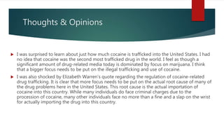 Thoughts & Opinions
 I was surprised to learn about just how much cocaine is trafficked into the United States. I had
no idea that cocaine was the second most trafficked drug in the world. I feel as though a
significant amount of drug-related media today is dominated by focus on marijuana. I think
that a bigger focus needs to be put on the illegal trafficking and use of cocaine.
 I was also shocked by Elizabeth Warren’s quote regarding the regulation of cocaine-related
drug trafficking. It is clear that more focus needs to be put on the actual root cause of many of
the drug problems here in the United States. This root cause is the actual importation of
cocaine into this country. While many individuals do face criminal charges due to the
procession of cocaine, many other individuals face no more than a fine and a slap on the wrist
for actually importing the drug into this country.
 