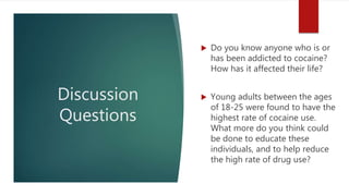 Discussion
Questions
 Do you know anyone who is or
has been addicted to cocaine?
How has it affected their life?
 Young adults between the ages
of 18-25 were found to have the
highest rate of cocaine use.
What more do you think could
be done to educate these
individuals, and to help reduce
the high rate of drug use?
 
