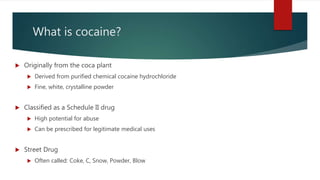 What is cocaine?
 Originally from the coca plant
 Derived from purified chemical cocaine hydrochloride
 Fine, white, crystalline powder
 Classified as a Schedule II drug
 High potential for abuse
 Can be prescribed for legitimate medical uses
 Street Drug
 Often called: Coke, C, Snow, Powder, Blow
 