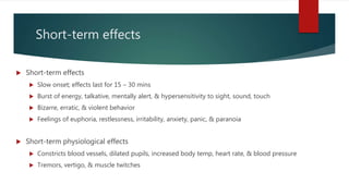 Short-term effects
 Short-term effects
 Slow onset; effects last for 15 – 30 mins
 Burst of energy, talkative, mentally alert, & hypersensitivity to sight, sound, touch
 Bizarre, erratic, & violent behavior
 Feelings of euphoria, restlessness, irritability, anxiety, panic, & paranoia
 Short-term physiological effects
 Constricts blood vessels, dilated pupils, increased body temp, heart rate, & blood pressure
 Tremors, vertigo, & muscle twitches
 