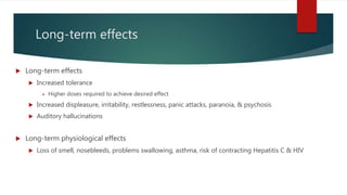 Long-term effects
 Long-term effects
 Increased tolerance
 Higher doses required to achieve desired effect
 Increased displeasure, irritability, restlessness, panic attacks, paranoia, & psychosis
 Auditory hallucinations
 Long-term physiological effects
 Loss of smell, nosebleeds, problems swallowing, asthma, risk of contracting Hepatitis C & HIV
 