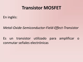 Transistor MOSFET
En inglés:
Metal-Oxide-Semiconductor-Field-Effect-Transistor
Es un transistor utilizado para amplificar o
conmutar señales electrónicas