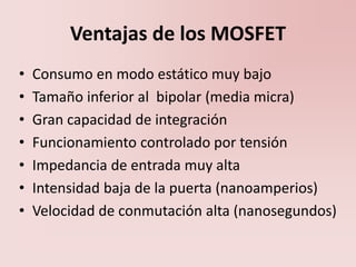 Ventajas de los MOSFET
• Consumo en modo estático muy bajo
• Tamaño inferior al bipolar (media micra)
• Gran capacidad de integración
• Funcionamiento controlado por tensión
• Impedancia de entrada muy alta
• Intensidad baja de la puerta (nanoamperios)
• Velocidad de conmutación alta (nanosegundos)