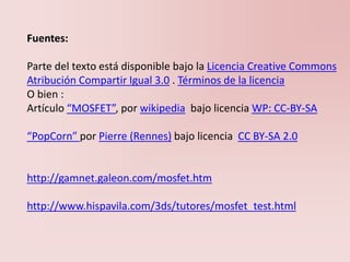 Fuentes:
Parte del texto está disponible bajo la Licencia Creative Commons
Atribución Compartir Igual 3.0 . Términos de la licencia
O bien :
Artículo “MOSFET”, por wikipedia bajo licencia WP: CC-BY-SA
“PopCorn” por Pierre (Rennes) bajo licencia CC BY-SA 2.0
http://gamnet.galeon.com/mosfet.htm
http://www.hispavila.com/3ds/tutores/mosfet_test.html