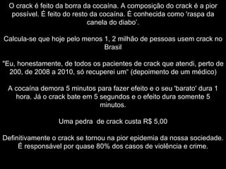 O crack é feito da borra da cocaína. A composição do crack é a pior possível. É feito do resto da cocaína. É conhecida como 'raspa da canela do diabo’. Calcula-se que hoje pelo menos 1, 2 milhão de pessoas usem crack no Brasil "Eu, honestamente, de todos os pacientes de crack que atendi, perto de 200, de 2008 a 2010, só recuperei um“ (depoimento de um médico) A cocaína demora 5 minutos para fazer efeito e o seu 'barato' dura 1 hora. Já o crack bate em 5 segundos e o efeito dura somente 5 minutos. Uma pedra  de crack custa R$ 5,00 Definitivamente o crack se tornou na pior epidemia da nossa sociedade. É responsável por quase 80% dos casos de violência e crime. 