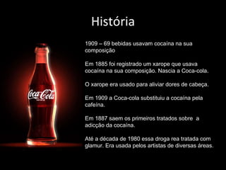 História 1909 – 69 bebidas usavam cocaína na sua composição Em 1885 foi registrado um xarope que usava cocaína na sua composição. Nascia a Coca-cola. O xarope era usado para aliviar dores de cabeça. Em 1909 a Coca-cola substituiu a cocaína pela cafeína. Em 1887 saem os primeiros tratados sobre  a adicção da cocaína. Até a década de 1980 essa droga rea tratada com glamur. Era usada pelos artistas de diversas áreas. 