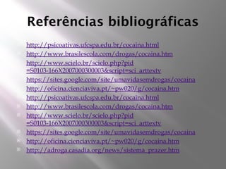 Referências bibliográficas
 http://psicoativas.ufcspa.edu.br/cocaina.html
 http://www.brasilescola.com/drogas/cocaina.htm
 http://www.scielo.br/scielo.php?pid
=S0103-166X2007000300003&script=sci_arttextv
 https://sites.google.com/site/umavidasemdrogas/cocaina
 http://oficina.cienciaviva.pt/~pw020/g/cocaina.htm
 http://psicoativas.ufcspa.edu.br/cocaina.html
 http://www.brasilescola.com/drogas/cocaina.htm
 http://www.scielo.br/scielo.php?pid
=S0103-166X2007000300003&script=sci_arttextv
 https://sites.google.com/site/umavidasemdrogas/cocaina
 http://oficina.cienciaviva.pt/~pw020/g/cocaina.htm
 http://adroga.casadia.org/news/sistema_prazer.htm
 