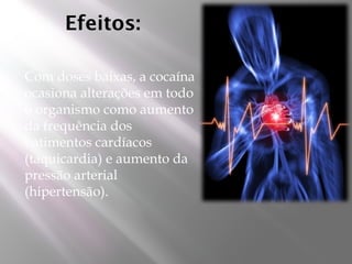 Efeitos:
 Com doses baixas, a cocaína
ocasiona alterações em todo
o organismo como aumento
da frequência dos
batimentos cardíacos
(taquicardia) e aumento da
pressão arterial
(hipertensão).
 
