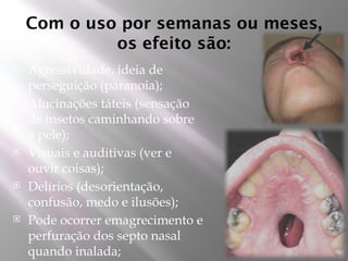 Com o uso por semanas ou meses,
os efeito são:
 Agressividade, ideia de
perseguição (paranoia);
 Alucinações táteis (sensação
de insetos caminhando sobre
a pele);
 Visuais e auditivas (ver e
ouvir coisas);
 Delírios (desorientação,
confusão, medo e ilusões);
 Pode ocorrer emagrecimento e
perfuração dos septo nasal
quando inalada;
 