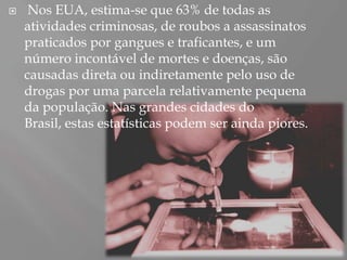     Nos EUA, estima-se que 63% de todas as
    atividades criminosas, de roubos a assassinatos
    praticados por gangues e traficantes, e um
    número incontável de mortes e doenças, são
    causadas direta ou indiretamente pelo uso de
    drogas por uma parcela relativamente pequena
    da população. Nas grandes cidades do
    Brasil, estas estatísticas podem ser ainda piores.
 