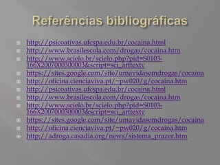    http://psicoativas.ufcspa.edu.br/cocaina.html
   http://www.brasilescola.com/drogas/cocaina.htm
   http://www.scielo.br/scielo.php?pid=S0103-
    166X2007000300003&script=sci_arttextv
   https://sites.google.com/site/umavidasemdrogas/cocaina
   http://oficina.cienciaviva.pt/~pw020/g/cocaina.htm
   http://psicoativas.ufcspa.edu.br/cocaina.html
   http://www.brasilescola.com/drogas/cocaina.htm
   http://www.scielo.br/scielo.php?pid=S0103-
    166X2007000300003&script=sci_arttextv
   https://sites.google.com/site/umavidasemdrogas/cocaina
   http://oficina.cienciaviva.pt/~pw020/g/cocaina.htm
   http://adroga.casadia.org/news/sistema_prazer.htm
 