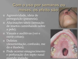    Agressividade, ideia de
    perseguição (paranoia);
   Alucinações táteis (sensação
    de insetos caminhando sobre
    a pele);
   Visuais e auditivas (ver e
    ouvir coisas);
   Delírios
    (desorientação, confusão, me
    do e ilusões);
   Pode ocorrer emagrecimento
    e perfuração dos septo nasal
    quando inalada;
 