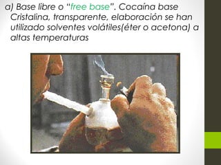 a) Base libre o “free base”. Cocaína base
Cristalina, transparente, elaboración se han
utilizado solventes volátiles(éter o acetona) a
altas temperaturas
 