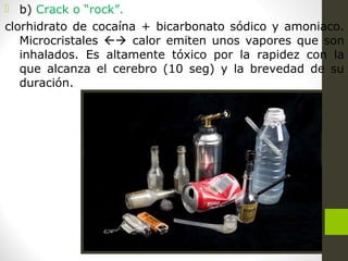  b) Crack o “rock”.
clorhidrato de cocaína + bicarbonato sódico y amoniaco.
Microcristales  calor emiten unos vapores que son
inhalados. Es altamente tóxico por la rapidez con la
que alcanza el cerebro (10 seg) y la brevedad de su
duración.
 