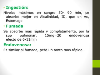 • Ingestión:
Niveles máximos en sangre 50- 90 min, se
absorbe mejor en Alcalinidad, ID, que en Ác,
Estomago
• Fumada
Se absorbe mas rápida y completamente, por la
sup pulmonar, 15mg=20 endovenosa
efecto de 6-11min
Endovenosa:
Es similar al fumado, pero un tanto mas rápido.
 