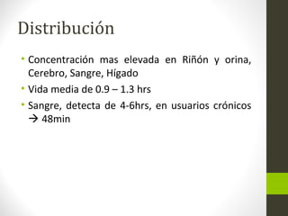Distribución
• Concentración mas elevada en Riñón y orina,
Cerebro, Sangre, Hígado
• Vida media de 0.9 – 1.3 hrs
• Sangre, detecta de 4-6hrs, en usuarios crónicos
 48min
 