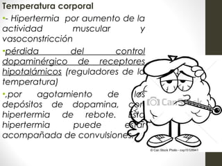 Temperatura corporal
•- Hipertermia por aumento de la
actividad muscular y
vasoconstricción
•pérdida del control
dopaminérgico de receptores
hipotalámicos (reguladores de la
temperatura)
•,por agotamiento de los
depósitos de dopamina, con
hipertermia de rebote. Esta
hipertermia puede estar
acompañada de convulsiones.
 