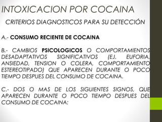 INTOXICACION POR COCAINA
CRITERIOS DIAGNOSTICOS PARA SU DETECCIÓN
A.- CONSUMO RECIENTE DE COCAINA
B.- CAMBIOS PSICOLOGICOS O COMPORTAMIENTOS
DESADAPTATIVOS SIGNIFICATIVOS (EJ. EUFORIA,
ANSIEDAD, TENSION O COLERA, COMPORTAMIENTO
ESTEREOTIPADO) QUE APARECEN DURANTE O POCO
TIEMPO DESPUES DEL CONSUMO DE COCAINA.
C.- DOS O MAS DE LOS SIGUIENTES SIGNOS, QUE
APARECEN DURANTE O POCO TIEMPO DESPUES DEL
CONSUMO DE COCAINA:
 