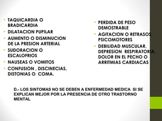 • TAQUICARDIA O
BRADICARDIA
• DILATACION PUPILAR
• AUMENTO O DISMINUCION
DE LA PRESION ARTERIAL
• SUDORACION O
ESCALOFRIOS
• NAUSEAS O VOMITOS
• CONFUSION , DISCINECIAS,
DISTONIAS O COMA.
• PERDIDA DE PESO
DEMOSTRABLE
• AGITACION O RETRASOS
PSICOMOTORES
• DEBILIDAD MUSCULAR,
DEPRESION RESPIRATORIA,
DOLOR EN EL PECHO O
ARRITMIAS CARDIACAS
D.- LOS SINTOMAS NO SE DEBEN A ENFERMEDAD MEDICA SI SE
EXPLICAN MEJOR POR LA PRESENCIA DE OTRO TRASTORNO
MENTAL
 