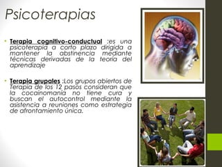 Psicoterapias
• Terapia cognitivo-conductual :es una
psicoterapia a corto plazo dirigida a
mantener la abstinencia mediante
técnicas derivadas de la teoría del
aprendizaje
• Terapia grupales :Los grupos abiertos de
Terapia de los 12 pasos consideran que
la cocainomanía no tiene cura y
buscan el autocontrol mediante la
asistencia a reuniones como estrategia
de afrontamiento única.
 