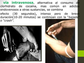 vía intravenosa, alternativa al consumo de
clorhidrato de cocaína, mas común en adictos
endovenosos a otras sustancias, se combina
efecto (30 segundos), intenso pero de breve
duración(10-20 minutos) se continúan con la “bajada”
o “crash”.
 