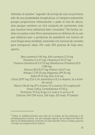 11
Además, el carácter “sagrado” de la hoja de coca no proviene
sólo de sus propiedades terapéuticas, ni tampoco solamente
porque proporcione estimulación o palíe el mal de altura,
sino porque contiene un rico conjunto de nutrientes, más
que muchos otros alimentos bien conocidos.5
De hecho, ex-
isten en países como Perú asociaciones en defensa de su uso
que elaboran pan y productos de pastelería con harina de
coca (hojas secas molidas), mezclada con harinas de cereales
para enriquecer éstas. Por cada 100 gramos de hoja seca,
aporta:
Beta caroteno 9.40 mg; Alfa-caroteno 2.76 mg
Vitamina C 6.47 mg; Vitamina E 40.17 mg
Tiamina (vitamina B 1) 0.73 mg; Riboflavina (Vitamina B 2)
0.88 mg;
Niacina (B 3) 8.37 mg; Fosforo 412.67 mg
Potasio 1.739.33 mg; Magnesio 299.30 mg
Sodio 39.41 mg; Zinc 2.21 mg
Calcio 2097 mg; (Col x 14; almendras x 8; 2 x sésamo, 16 x leche
de vaca!!)
Hierro 136.64 mg (19 x huevo; 45 x nueces; 50 x espinaca!!)
Grasa 3.68 g; Carbohidratos 47.50 g
Proteínas: 19,9 gr (trigo x 2, maíz x 2; arroz x 3)
Calorías: 304 (359 arroz, 336 trigo, 325 maíz, 97 patata)
5
Sobre la utilidad práctica que está en el origen de las creencias y de
consideraciones sacras, ver por ejemplo alguno de los libros de Marvin
Harris, El Materialismo Cultural o el más sencillo Vacas, Cerdos, guerras
y brujas: los enigmas de la cultura.
 