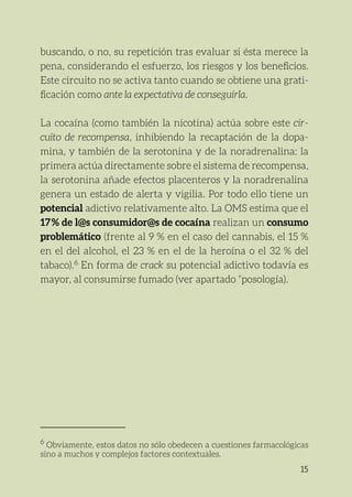 15
buscando, o no, su repetición tras evaluar si ésta merece la
pena, considerando el esfuerzo, los riesgos y los beneficios.
Este circuito no se activa tanto cuando se obtiene una grati-
ficación como ante la expectativa de conseguirla.
La cocaína (como también la nicotina) actúa sobre este cir-
cuito de recompensa, inhibiendo la recaptación de la dopa-
mina, y también de la serotonina y de la noradrenalina: la
primera actúa directamente sobre el sistema de recompensa,
la serotonina añade efectos placenteros y la noradrenalina
genera un estado de alerta y vigilia. Por todo ello tiene un
potencial adictivo relativamente alto. La OMS estima que el
17 % de l@s consumidor@s de cocaína realizan un consumo
problemático (frente al 9 % en el caso del cannabis, el 15 %
en el del alcohol, el 23 % en el de la heroína o el 32 % del
tabaco).6
En forma de crack su potencial adictivo todavía es
mayor, al consumirse fumado (ver apartado “posología).
6
Obviamente, estos datos no sólo obedecen a cuestiones farmacológicas
sino a muchos y complejos factores contextuales.
 