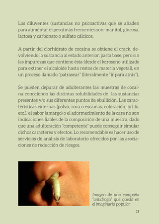 17
Los diluyentes (sustancias no psicoactivas que se añaden
para aumentar el peso) más frecuentes son: manitol, glucosa,
lactosa y carbonato o sulfato cálcicos.
A partir del clorhidrato de cocaína se obtiene el crack, de-
volviendo la sustancia al estado anterior, pasta base, pero sin
las impurezas que contiene ésta (desde el keroseno utilizado
para extraer el alcaloide hasta restos de materia vegetal), en
un proceso llamado “patrasear” (literalmente “ir para atrás”).
Se pueden depurar de adulterantes las muestras de cocaí-
na conociendo las distintas solubilidades de las sustancias
presentes y/o sus diferentes puntos de ebullición. Las carac-
terísticas externas (polvo, roca o escamas, coloración, brillo,
etc.), el sabor (amargo) o el adormecimiento de la cara no son
indicaciones fiables de la composición de una muestra, dado
que una adulteración “competente” puede conseguir simular
dichos caracteres y efectos. Lo recomendable es hacer uso de
servicios de análisis de laboratorio ofrecidos por las asocia-
ciones de reducción de riesgos.
Imagen de una campaña
“antidroga” que quedó en
el imaginario popular
 